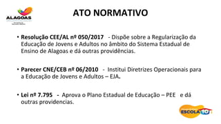 ATO NORMATIVO
• Resolução CEE/AL nº 050/2017 - Dispõe sobre a Regularização da
Educação de Jovens e Adultos no âmbito do Sistema Estadual de
Ensino de Alagoas e dá outras providências.
• Parecer CNE/CEB nº 06/2010 - Institui Diretrizes Operacionais para
a Educação de Jovens e Adultos – EJA.
• Lei nº 7.795 - Aprova o Plano Estadual de Educação – PEE e dá
outras providencias.
 