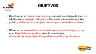 OBJETIVOS
• Oportunizar um ensino motivador que atenda ao público de jovens e
adultos nas suas especificidades, articulando seus conhecimentos
prévios, vivências, intervenções nos tempos comunidade e escolar.
• Oferecer um modelo diferenciado de ensino e aprendizagem, com
mais flexibilidade e atrativo, através de módulos,
diários de bordo, projetos integradores e práticas profissionais
 