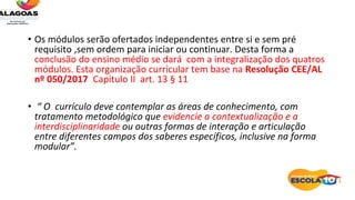 • Os módulos serão ofertados independentes entre si e sem pré
requisito ,sem ordem para iniciar ou continuar. Desta forma a
conclusão do ensino médio se dará com a integralização dos quatros
módulos. Esta organização curricular tem base na Resolução CEE/AL
nº 050/2017 Capitulo II art. 13 § 11
• “ O currículo deve contemplar as áreas de conhecimento, com
tratamento metodológico que evidencie a contextualização e a
interdisciplinaridade ou outras formas de interação e articulação
entre diferentes campos dos saberes específicos, inclusive na forma
modular”.
 