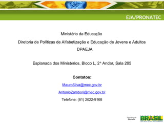 Ministério da Educação
Diretoria de Políticas de Alfabetização e Educação de Jovens e Adultos
DPAEJA
Esplanada dos Ministérios, Bloco L, 2º Andar, Sala 205
Contatos:
MauroSilva@mec.gov.br
AntonioZambon@mec.gov.br
Telefone: (61) 2022-9168
EJA/PRONATEC
 