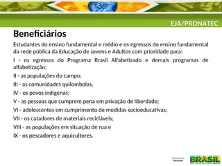 EJA/PRONATEC
Beneficiários
Estudantes do ensino fundamental e médio e os egressos do ensino fundamental
da rede pública da Educação de Jovens e Adultos com prioridade para:
I - os egressos do Programa Brasil Alfabetizado e demais programas de
alfabetização;
II - as populações do campo;
III - as comunidades quilombolas,
IV - os povos indígenas;
V - as pessoas que cumprem pena em privação de liberdade;
VI - adolescentes em cumprimento de medidas socioeducativas;
VII - os catadores de materiais recicláveis;
VIII - as populações em situação de rua e
IX - os pescadores e aquicultores.
 