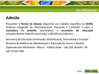 EJA/PRONATEC
Adesão
Preencher o Termo de Adesão disponível em módulo específico no SIMEC
(Sistema Integrado de Monitoramento Execução e Controle) e após a
assinatura do prefeito (municípios) e secretário de educação
(estados/distrito federal) enviar para a SECADI no endereço:
Secretaria de Educação Continuada, Alfabetização, Diversidade e Inclusão
Diretoria de Políticas de Alfabetização e Educação de Jovens e Adultos
Esplanada dos Ministérios - Bloco L - Edifício Sede – sala 209, Brasília - DF
CEP 70.047-900.
 