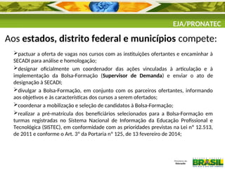 EJA/PRONATEC
Aos estados, distrito federal e municípios compete:
pactuar a oferta de vagas nos cursos com as instituições ofertantes e encaminhar à
SECADI para análise e homologação;
designar oficialmente um coordenador das ações vinculadas à articulação e à
implementação da Bolsa-Formação (Supervisor de Demanda) e enviar o ato de
designação à SECADI;
divulgar a Bolsa-Formação, em conjunto com os parceiros ofertantes, informando
aos objetivos e às características dos cursos a serem ofertados;
coordenar a mobilização e seleção de candidatos à Bolsa-Formação;
realizar a pré-matrícula dos beneficiários selecionados para a Bolsa-Formação em
turmas registradas no Sistema Nacional de Informação da Educação Profissional e
Tecnológica (SISTEC), em conformidade com as prioridades previstas na Lei nº 12.513,
de 2011 e conforme o Art. 3º da Portaria nº 125, de 13 fevereiro de 2014;
 