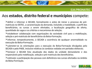 EJA/PRONATEC
Aos estados, distrito federal e municípios compete:
definir e informar à SECADI, formalmente e antes de iniciar o processo de pré-
matrícula no SISTEC, a caracterização da demanda, incluindo a modalidade, o perfil dos
beneficiários, os cursos a serem ofertados, a localização geográfica de oferta,
quantidade de vagas e os critérios e mecanismos de seleção;
estabelecer colaboração com organizações da sociedade civil para a mobilização,
seleção e pré-matrícula de beneficiários da Bolsa-Formação;
informar, tempestivamente, à SECADI a ocorrência de qualquer anormalidade na
execução da Bolsa-Formação;
submeter-se às orientações para a execução da Bolsa-Formação divulgadas pela
SECADI e pelo FNDE, inclusive relativas às condutas vedadas em períodos eleitorais;
fornecer à SECADI lista atualizada dos dados da unidade demandante e dos
responsáveis pela mobilização, seleção e pré-matrícula dos beneficiários;
estimular a participação das pessoas com deficiência nos cursos ofertados no âmbito
da Bolsa-Formação.
 