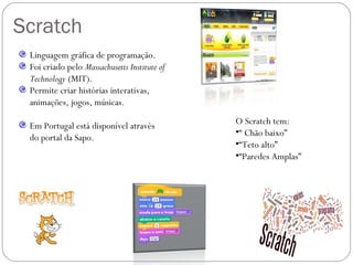 Scratch
 Linguagem gráfica de programação.
 Foi criado pelo Massachusetts Institute of
 Technology (MIT).
 Permite criar histórias interativas,
 animações, jogos, músicas.

 Em Portugal está disponível através          O Scratch tem:
                                              •“ Chão baixo”
 do portal da Sapo.
                                              •“Teto alto”
                                              •“Paredes Amplas”
 