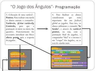 “O Jogo dos Ângulos”- Programação
3. Colocação de uma variável :      4. Para finalizar os alunos
Pontos. Para realizar esta tarefa   consideraram       que      seria
os alunos usaram o comandos:        importante dar um feedback
Variáveis, (Criar variável);        global ao jogador. Para isto, os
Controlo,      para     que a       alunos utilizaram o comando “Se
pontuação só inicie no início das   Senão”, e através da variável
questões. Posteriormente foi        pontos, ou seja, com a
necessário introduzir um bloco      pontuação final do jogador, o
altera ponto após a resposta        computador “dirá” se o mesmo é
do jogador.                         um “craque” dos ângulos, ou se
                                    terá de estudar mais.
 