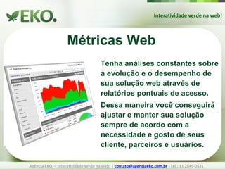 Interatividade verde na web! Agência EKO. – Interatividade verde na web! |  [email_address]  |Tel.: 11 2849-0531 Métricas Web Tenha análises constantes sobre a evolução e o desempenho de sua solução web através de relatórios pontuais de acesso. Dessa maneira você conseguirá ajustar e manter sua solução sempre de acordo com a necessidade e gosto de seus cliente, parceiros e usuários. 