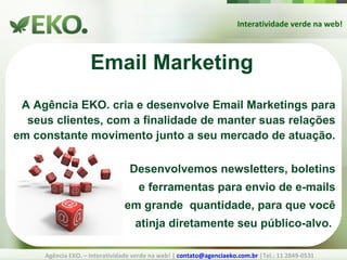 Interatividade verde na web! Agência EKO. – Interatividade verde na web! |  [email_address]  |Tel.: 11 2849-0531 Email Marketing A Agência EKO. cria e desenvolve Email Marketings para seus clientes, com a finalidade de manter suas relações em constante movimento junto a seu mercado de atuação. Desenvolvemos newsletters, boletins e ferramentas para envio de e-mails em grande  quantidade, para que você atinja diretamente seu público-alvo. 