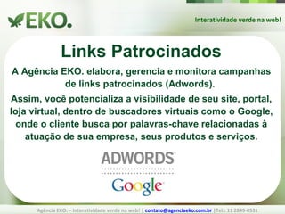 Interatividade verde na web! Agência EKO. – Interatividade verde na web! |  [email_address]  |Tel.: 11 2849-0531 Links Patrocinados A Agência EKO. elabora, gerencia e monitora campanhas de links patrocinados (Adwords).  Assim, você potencializa a visibilidade de seu site, portal, loja virtual, dentro de buscadores virtuais como o Google, onde o cliente busca por palavras-chave relacionadas à atuação de sua empresa, seus produtos e serviços. 