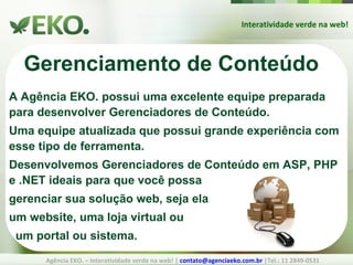 Interatividade verde na web! Agência EKO. – Interatividade verde na web! |  [email_address]  |Tel.: 11 2849-0531 Gerenciamento de Conteúdo A Agência EKO.  possui uma excelente equipe preparada para desenvolver Gerenciadores de Conteúdo. Uma equipe atualizada que possui grande experiência com esse tipo de ferramenta. Desenvolvemos Gerenciadores de Conteúdo em ASP, PHP e .NET ideais para que você possa gerenciar sua solução web, seja ela um website, uma loja virtual ou um portal ou sistema. 