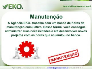 Interatividade verde na web! Agência EKO. – Interatividade verde na web! |  [email_address]  |Tel.: 11 2849-0531 Manutenção A Agência EKO. trabalha com um banco de horas de manutenção cumulativo. Dessa forma, você consegue administrar suas necessidades e até desenvolver novos projetos com as horas que acumulou no banco. 