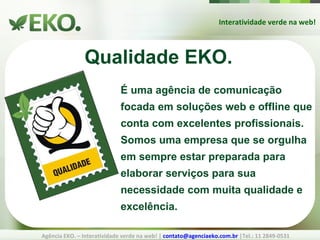 Interatividade verde na web! Agência EKO. – Interatividade verde na web! |  [email_address]  |Tel.: 11 2849-0531 Qualidade EKO. É uma agência de comunicação focada em soluções web e offline que conta com excelentes profissionais. Somos uma empresa que se orgulha em sempre estar preparada para elaborar serviços para sua necessidade com muita qualidade e excelência.  