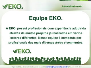 Interatividade verde! Agência EKO. – Interatividade verde na web! |  [email_address]  |Tel.: 11 2849-0531 Equipe EKO. A EKO. possui profissionais com experiência adquirida através de muitos projetos já realizados em vários setores diferentes. Nossa equipe é composta por profissionais das mais diversas áreas e segmentos. 