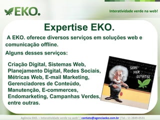 Interatividade verde na web! Agência EKO. – Interatividade verde na web! |  [email_address]  |Tel.: 11 2849-0531 Expertise EKO. A EKO. oferece diversos serviços em soluções web e comunicação offline. Alguns desses serviços: Criação Digital, Sistemas Web,  Planejamento Digital, Redes Sociais, Métricas Web, E-mail Marketing,  Gerenciadores de Conteúdo, Manutenção, E-commerces, Endomarketing, Campanhas Verdes, entre outras. 