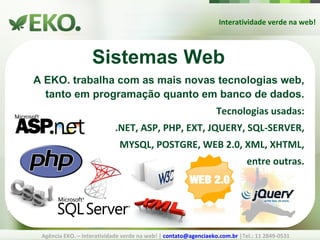 Interatividade verde na web! Agência EKO. – Interatividade verde na web! |  [email_address]  |Tel.: 11 2849-0531 Sistemas Web A EKO. trabalha com as mais novas tecnologias web, tanto em programação quanto em banco de dados. Tecnologias usadas: .NET, ASP, PHP, EXT, JQUERY, SQL-SERVER, MYSQL, POSTGRE, WEB 2.0, XML, XHTML, entre outras. 