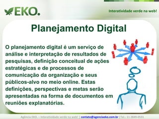 Interatividade verde na web! Agência EKO. – Interatividade verde na web! |  [email_address]  |Tel.: 11 2849-0531 Planejamento Digital O planejamento digital é um serviço de análise e interpretação de resultados de pesquisas, definição conceitual de ações estratégicas e de processos de comunicação da organização e seus públicos-alvo no meio online. Estas definições, perspectivas e metas serão apresentadas na forma de documentos em reuniões explanatórias. 