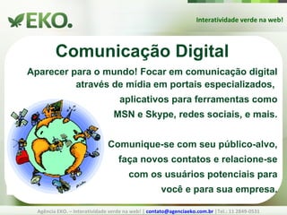 Interatividade verde na web! Agência EKO. – Interatividade verde na web! |  [email_address]  |Tel.: 11 2849-0531 Comunicação Digital Aparecer para o mundo! Focar em comunicação digital através de mídia em portais especializados,  aplicativos para ferramentas como MSN e Skype, redes sociais, e mais. Comunique-se com seu público-alvo, faça novos contatos e relacione-se com os usuários potenciais para você e para sua empresa. 