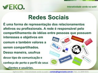 Interatividade verde na web! Agência EKO. – Interatividade verde na web! |  [email_address]  |Tel.: 11 2849-0531 Redes Sociais É uma forma de representação dos relacionamentos afetivos ou profissionais. A rede é responsável pelo compartilhamento de idéias entre pessoas que possuem interesses e objetivos em  comum e também valores a  serem compartilhados.  Dessa maneira, usufrua desse tipo de comunicação e conheça de perto o perfil de seus  clientes e usuários. 