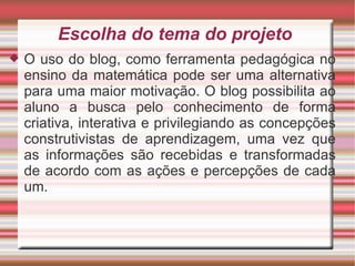 Escolha do tema do projeto  O uso do blog, como ferramenta pedagógica no ensino da matemática pode ser uma alternativa para uma maior motivação. O blog possibilita ao aluno a busca pelo conhecimento de forma criativa, interativa e privilegiando as concepções construtivistas de aprendizagem, uma vez que as informações são recebidas e transformadas de acordo com as ações e percepções de cada um. 