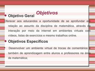 Objetivos  Objetivo Geral  Oferecer aos educandos a oportunidade de se aprofundar em relação ao assunto da disciplina de matemática, através da interação por meio da internet em ambientes virtuais com vídeos, listas de exercícios e mesmo trabalhos online. Objetivos Específicos •  Desenvolver um ambiente virtual de trocas de comentários e também de aprendizagem entre alunos e professores na área de matemática; 