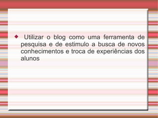 Utilizar o blog como uma ferramenta de pesquisa e de estimulo a busca de novos conhecimentos e troca de experiências dos alunos 