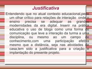 Justificativa Entendendo que no atual contexto educacional,pede um olhar crítico para relações de interação  onde o ensino precisa se adequar as grandes modernidades da era digital. Inserir na prática educativa o uso de blogs como uma forma de comunicação que leve a interação da turma a uma disciplina, ou mesmo ao um campo de conhecimento,com uma participação efetiva mesmo que a distância, seja nas atividades de casa,tem sido a justificativa para a criação e implantação do presente projeto. 