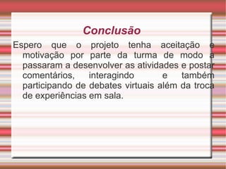 Conclusão  Espero que o projeto tenha aceitação e motivação por parte da turma de modo a passaram a desenvolver as atividades e postar comentários, interagindo  e também participando de debates virtuais além da troca de experiências em sala.  