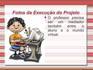 Fotos da Execução do Projeto  O professor precisa ser um mediador também entre o aluno e o mundo virtual.  