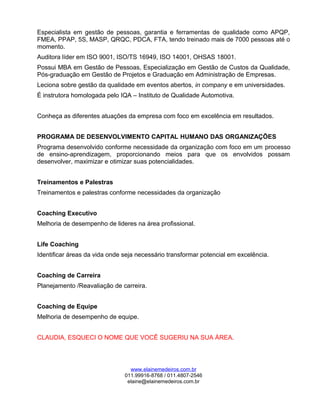 Especialista em gestão de pessoas, garantia e ferramentas de qualidade como APQP,
FMEA, PPAP, 5S, MASP, QRQC, PDCA, FTA, tendo treinado mais de 7000 pessoas até o
momento.
Auditora líder em ISO 9001, ISO/TS 16949, ISO 14001, OHSAS 18001.
Possui MBA em Gestão de Pessoas, Especialização em Gestão de Custos da Qualidade,
Pós-graduação em Gestão de Projetos e Graduação em Administração de Empresas.
Leciona sobre gestão da qualidade em eventos abertos, in company e em universidades.
É instrutora homologada pelo IQA – Instituto de Qualidade Automotiva.
Conheça as diferentes atuações da empresa com foco em excelência em resultados.
PROGRAMA DE DESENVOLVIMENTO CAPITAL HUMANO DAS ORGANIZAÇÕES
Programa desenvolvido conforme necessidade da organização com foco em um processo
de ensino-aprendizagem, proporcionando meios para que os envolvidos possam
desenvolver, maximizar e otimizar suas potencialidades.
Treinamentos e Palestras
Treinamentos e palestras conforme necessidades da organização
Coaching Executivo
Melhoria de desempenho de lideres na área profissional.
Life Coaching
Identificar áreas da vida onde seja necessário transformar potencial em excelência.
Coaching de Carreira
Planejamento /Reavaliação de carreira.
Coaching de Equipe
Melhoria de desempenho de equipe.
CLAUDIA, ESQUECI O NOME QUE VOCÊ SUGERIU NA SUA ÁREA.
www.elainemedeiros.com.br
011.99916-8768 / 011.4807-2546
elaine@elainemedeiros.com.br
 