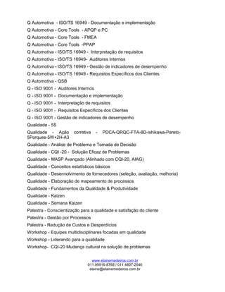 Q Automotiva - ISO/TS 16949 - Documentação e implementação
Q Automotiva - Core Tools - APQP e PC
Q Automotiva - Core Tools - FMEA
Q Automotiva - Core Tools -PPAP
Q Automotiva - ISO/TS 16949 - Interpretação de requisitos
Q Automotiva - ISO/TS 16949- Auditores Internos
Q Automotiva - ISO/TS 16949 - Gestão de indicadores de desempenho
Q Automotiva - ISO/TS 16949 - Requisitos Específicos dos Clientes
Q Automotiva - QSB
Q - ISO 9001 - Auditores Internos
Q - ISO 9001 - Documentação e implementação
Q - ISO 9001 - Interpretação de requisitos
Q - ISO 9001 - Requisitos Específicos dos Clientes
Q - ISO 9001 - Gestão de indicadores de desempenho
Qualidade - 5S
Qualidade - Ação corretiva - PDCA-QRQC-FTA-8D-ishikawa-Pareto-
5Porques-5W+2H-A3
Qualidade - Análise de Problema e Tomada de Decisão
Qualidade - CQI -20 - Solução Eficaz de Problemas
Qualidade - MASP Avançado (Alinhado com CQI-20, AIAG)
Qualidade - Conceitos estatísticos básicos
Qualidade - Desenvolvimento de fornecedores (seleção, avaliação, melhoria)
Qualidade - Elaboração de mapeamento de processos
Qualidade - Fundamentos da Qualidade & Produtividade
Qualidade - Kaizen
Qualidade - Semana Kaizen
Palestra - Conscientização para a qualidade e satisfação do cliente
Palestra - Gestão por Processos
Palestra - Redução de Custos e Desperdícios
Workshop - Equipes multidisciplinares focadas em qualidade
Workshop - Liderando para a qualidade
Workshop- CQI-20 Mudança cultural na solução de problemas
www.elainemedeiros.com.br
011.99916-8768 / 011.4807-2546
elaine@elainemedeiros.com.br
 