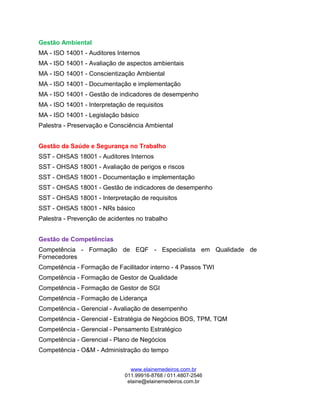 Gestão Ambiental
MA - ISO 14001 - Auditores Internos
MA - ISO 14001 - Avaliação de aspectos ambientais
MA - ISO 14001 - Conscientização Ambiental
MA - ISO 14001 - Documentação e implementação
MA - ISO 14001 - Gestão de indicadores de desempenho
MA - ISO 14001 - Interpretação de requisitos
MA - ISO 14001 - Legislação básico
Palestra - Preservação e Consciência Ambiental
Gestão da Saúde e Segurança no Trabalho
SST - OHSAS 18001 - Auditores Internos
SST - OHSAS 18001 - Avaliação de perigos e riscos
SST - OHSAS 18001 - Documentação e implementação
SST - OHSAS 18001 - Gestão de indicadores de desempenho
SST - OHSAS 18001 - Interpretação de requisitos
SST - OHSAS 18001 - NRs básico
Palestra - Prevenção de acidentes no trabalho
Gestão de Competências
Competência - Formação de EQF - Especialista em Qualidade de
Fornecedores
Competência - Formação de Facilitador interno - 4 Passos TWI
Competência - Formação de Gestor de Qualidade
Competência - Formação de Gestor de SGI
Competência - Formação de Liderança
Competência - Gerencial - Avaliação de desempenho
Competência - Gerencial - Estratégia de Negócios BOS, TPM, TQM
Competência - Gerencial - Pensamento Estratégico
Competência - Gerencial - Plano de Negócios
Competência - O&M - Administração do tempo
www.elainemedeiros.com.br
011.99916-8768 / 011.4807-2546
elaine@elainemedeiros.com.br
 