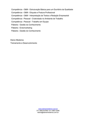 Competência - O&M - Estruturação Básica para um Escritório da Qualidade
Competência - O&M - Etiqueta e Postura Profissional
Competência - O&M - Interpretação de Textos e Redação Empresarial
Competência - Pessoal - Criatividade no Ambiente de Trabalho
Competência - Pessoal - Trabalho em Equipe
Palestra - Gestão do Conhecimento
Palestra - Endomarketing
Palestra - Gestão do Conhecimento
Elaine Medeiros
Treinamento e Desenvolvimento
www.elainemedeiros.com.br
011.99916-8768 / 011.4807-2546
elaine@elainemedeiros.com.br
 