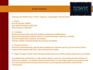 FICHA TÉCNICA
Endereço: Rua Alcides Lima, nº 225 – Freguesia - Jacarepaguá – Rio de Janeiro
1 – Áreas:
Área do Terreno: 1.020m2
Área Total Construída: 5.455,43m2
Área Privativa: 2.901,45m2
2 – Unidades:
Número de blocos: Bloco único de unidades residenciais multifamiliares
Número de pavimentos: subsolo + térreo + 5 pavimentos tipo + cobertura + telhado
Total de unidades tipo 2 quartos: 32 unidades
Total de unidades cobertura duplex de 2 quartos: 8 unidades
3 – Pavimento Térreo:
Hall social, estacionamento, salão de festas, playground, academia, piscina, spa com sauna, ducha e
repouso, churrasqueira, WC P.N.E, sala de descanso do zelador
4 – Vagas: 40 vagas no total, sendo 32 vagas simples para carro médio e 8 vagas duplas para carro médio.
As unidades tipo terão direito à 1 vaga simples coberta, cada uma com estacionamento indistinto no
térreo ou no subsolo. As unidades cobertura terão direito à 1 vaga dupla, coberta ou descoberta, cada
uma com estacionamento em local determinado na convenção de condomínio e memorial de
incorporação.
 