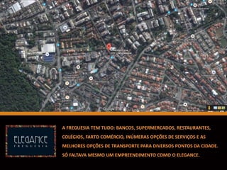 A FREGUESIA TEM TUDO: BANCOS, SUPERMERCADOS, RESTAURANTES,
COLÉGIOS, FARTO COMÉRCIO, INÚMERAS OPÇÕES DE SERVIÇOS E AS
MELHORES OPÇÕES DE TRANSPORTE PARA DIVERSOS PONTOS DA CIDADE.
SÓ FALTAVA MESMO UM EMPREENDIMENTO COMO O ELEGANCE.
 