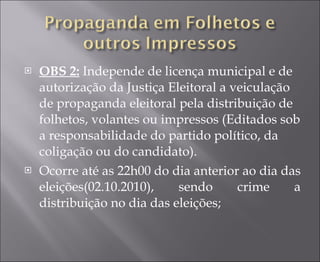OBS 2:  Independe de licença municipal e de autorização da Justiça Eleitoral a veiculação de propaganda eleitoral pela distribuição de folhetos, volantes ou impressos (Editados sob a responsabilidade do partido político, da coligação ou do candidato). Ocorre até as 22h00 do dia anterior ao dia das eleições(02.10.2010), sendo crime a distribuição no dia das eleições; 
