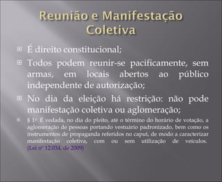 É direito constitucional; Todos podem reunir-se pacificamente, sem armas, em locais abertos ao público independente de autorização; No dia da eleição há restrição: não pode manifestação coletiva ou aglomeração; § 1 o   É vedada, no dia do pleito, até o término do horário de votação, a aglomeração de pessoas portando vestuário padronizado, bem como os instrumentos de propaganda referidos no caput, de modo a caracterizar manifestação coletiva, com ou sem utilização de veículos.  (Lei nº 12.034, de 2009) 