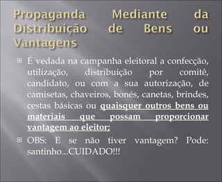 É vedada na campanha eleitoral a confecção, utilização, distribuição por comitê, candidato, ou com a sua autorização, de camisetas, chaveiros, bonés, canetas, brindes, cestas básicas ou  quaisquer outros bens ou materiais que possam proporcionar vantagem ao eleitor; OBS: E se não tiver vantagem? Pode: santinho...CUIDADO!!! 