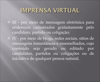III - por meio de mensagem eletrônica para endereços cadastrados gratuitamente pelo candidato, partido ou coligação;  IV - por meio de blogs, redes sociais, sítios de mensagens instantâneas e assemelhados, cujo conteúdo seja gerado ou editado por candidatos, partidos ou coligações ou de iniciativa de qualquer pessoa natural.  