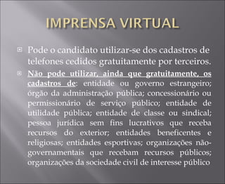 Pode o candidato utilizar-se dos cadastros de telefones cedidos gratuitamente por terceiros. Não pode utilizar, ainda que gratuitamente, os cadastros de : entidade ou governo estrangeiro; órgão da administração pública; concessionário ou permissionário de serviço público; entidade de utilidade pública; entidade de classe ou sindical; pessoa jurídica sem fins lucrativos que receba recursos do exterior; entidades beneficentes e religiosas; entidades esportivas; organizações não-governamentais que recebam recursos públicos; organizações da sociedade civil de interesse público 