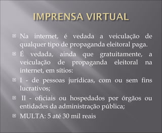 Na internet, é vedada a veiculação de qualquer tipo de propaganda eleitoral paga.  É vedada, ainda que gratuitamente, a veiculação de propaganda eleitoral na internet, em sítios:  I - de pessoas jurídicas, com ou sem fins lucrativos;    II - oficiais ou hospedados por órgãos ou entidades da administração pública; MULTA: 5 até 30 mil reais 