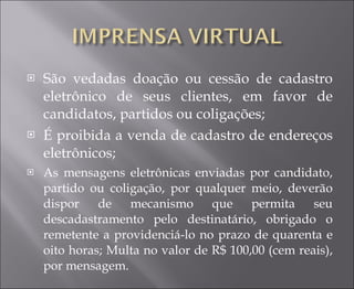 São vedadas doação ou cessão de cadastro eletrônico de seus clientes, em favor de candidatos, partidos ou coligações; É proibida a venda de cadastro de endereços eletrônicos; As mensagens eletrônicas enviadas por candidato, partido ou coligação, por qualquer meio, deverão dispor de mecanismo que permita seu descadastramento pelo destinatário, obrigado o remetente a providenciá-lo no prazo de quarenta e oito horas; Multa no valor de R$ 100,00 (cem reais), por mensagem.  