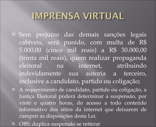 Sem prejuízo das demais sanções legais cabíveis, será punido, com multa de R$ 5.000,00 (cinco mil reais) a R$ 30.000,00 (trinta mil reais), quem realizar propaganda eleitoral na internet, atribuindo indevidamente sua autoria a terceiro, inclusive a candidato, partido ou coligação; A requerimento de candidato, partido ou coligação, a Justiça Eleitoral poderá determinar a suspensão, por vinte e quatro horas, do acesso a todo conteúdo informativo dos sítios da internet que deixarem de cumprir as disposições desta Lei.  OBS: duplica suspensão se reiterar 