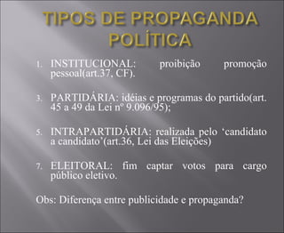 INSTITUCIONAL: proibição promoção pessoal(art.37, CF). PARTIDÁRIA: idéias e programas do partido(art. 45 a 49 da Lei nº 9.096/95); INTRAPARTIDÁRIA: realizada pelo ‘candidato a candidato’(art.36, Lei das Eleições) ELEITORAL: fim captar votos para cargo público eletivo. Obs: Diferença entre publicidade e propaganda? 