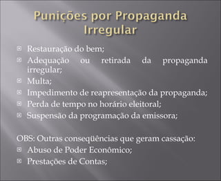 Restauração do bem; Adequação ou retirada da propaganda irregular; Multa; Impedimento de reapresentação da propaganda; Perda de tempo no horário eleitoral; Suspensão da programação da emissora; OBS: Outras conseqüências que geram cassação: Abuso de Poder Econômico; Prestações de Contas; 