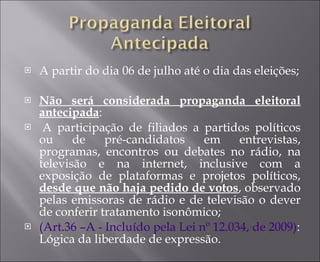 A partir do dia 06 de julho até o dia das eleições; Não será considerada propaganda eleitoral antecipada :   A participação de filiados a partidos políticos ou de pré-candidatos em entrevistas, programas, encontros ou debates no rádio, na televisão e na internet, inclusive com a exposição de plataformas e projetos políticos,  desde que não haja pedido de votos , observado pelas emissoras de rádio e de televisão o dever de conferir tratamento isonômico;  (Art.36 –A - Incluído pela Lei nº 12.034, de 2009) : Lógica da liberdade de expressão. 