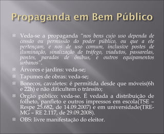 Veda-se a propaganda  “nos bens cujo uso dependa de cessão ou permissão do poder público, ou que a ele pertençam, e nos de uso comum, inclusive postes de iluminação, sinalização de tráfego, viadutos, passarelas, pontes, paradas de ônibus, e outros equipamentos urbanos”. Árvores e jardins: veda-se; Tapumes de obras: veda-se; Bonecos, cavaletes: é permitida desde que móveis(6h e 22h) e não dificultem o trânsito; Órgão público: veda-se. É vedada a distribuição de folheto, panfleto e outros impressos em escola(TSE – Respe 25.682, de 14.09.2007) e em universidade(TRE-MG – RE 2.117, de 29.09.2008).  OBS: livre manifestação do eleitor.  