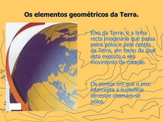 Os elementos geométricos da Terra. Eixo da Terra: é a linha recta imaginária que passa pelos pólos e pelo centro da Terra, em torno da qual esta executa o seu movimento de rotação.  Os pontos em que o eixo intercepta a superfície terrestre chamam-se pólos. 