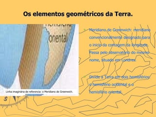 Os elementos geométricos da Terra. Meridiano de Greenwich: meridiano convencionalmente designado para o inicio da contagem da longitude. Passa pelo observatório do mesmo nome, situado em Londres.  Divide a Terra em dois hemisférios: o hemisfério ocidental e o hemisfério oriental.   Linha imaginária de referencia: o Meridiano de Greenwich. 