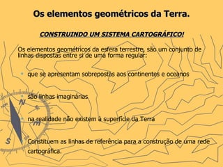 Os elementos geométricos da Terra. CONSTRUINDO UM SISTEMA CARTOGRÁFICO! Os elementos geométricos da esfera terrestre, são um conjunto de linhas dispostas entre si de uma forma regular: que se apresentam sobrepostas aos continentes e oceanos são linhas imaginárias na realidade não existem à superfície da Terra Constituem as linhas de referência para a construção de uma rede cartográfica. 