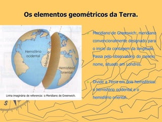 Os elementos geométricos da Terra.

                                                            ►   Meridiano de Greenwich: meridiano
                                                                convencionalmente designado para
                                                                o inicio da contagem da longitude.
                                                                Passa pelo observatório do mesmo
                                                                nome, situado em Londres.



                                                            ►   Divide a Terra em dois hemisférios:
                                                                o hemisfério ocidental e o
Linha imaginária de referencia: o Meridiano de Greenwich.
                                                                hemisfério oriental.
 